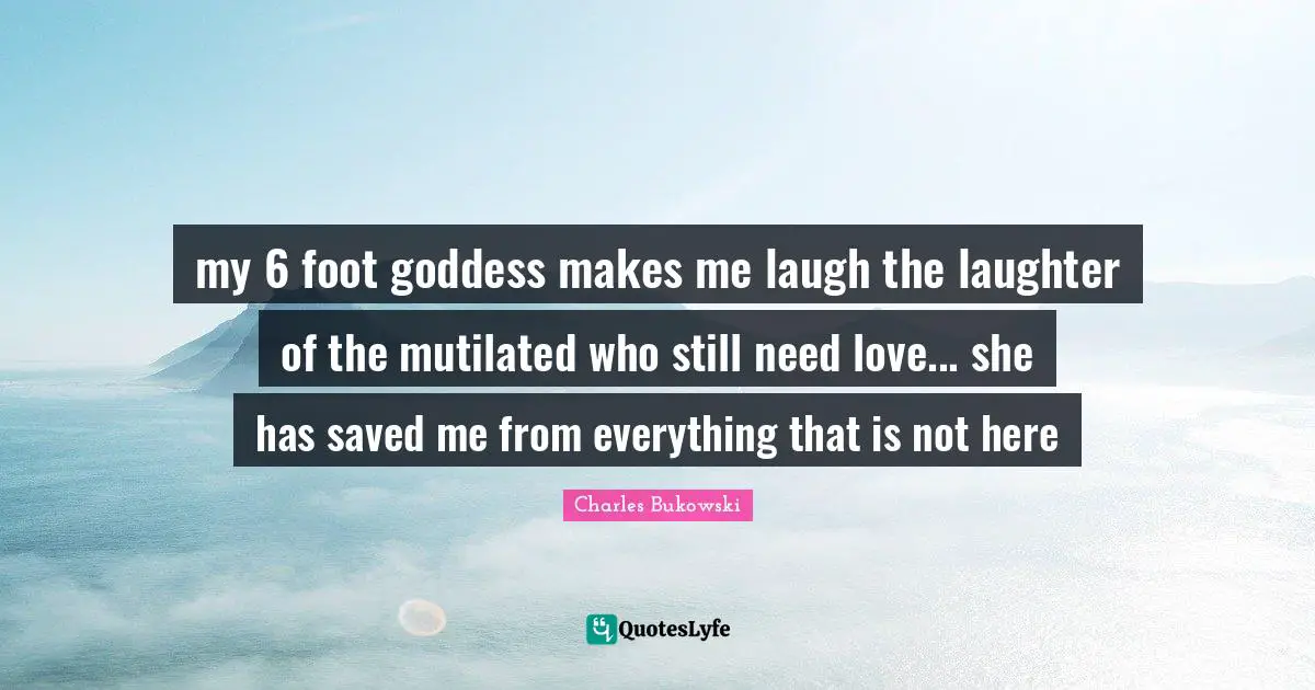 my 6 foot goddess makes me laugh the laughter of the mutilated who still need love... she has saved me from everything that is not here