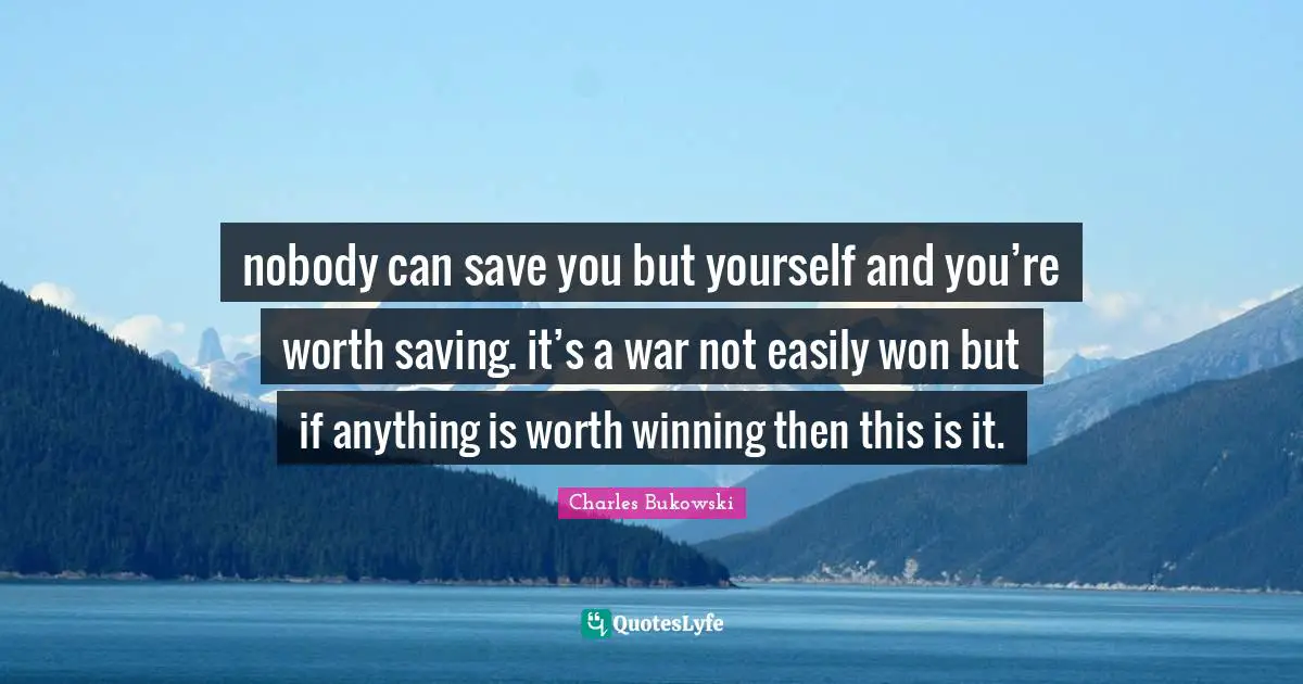 Charles Bukowski Quotes: "nobody can save you but yourself and you’re worth saving. it’s a war not easily won but if anything is worth winning then this is it."