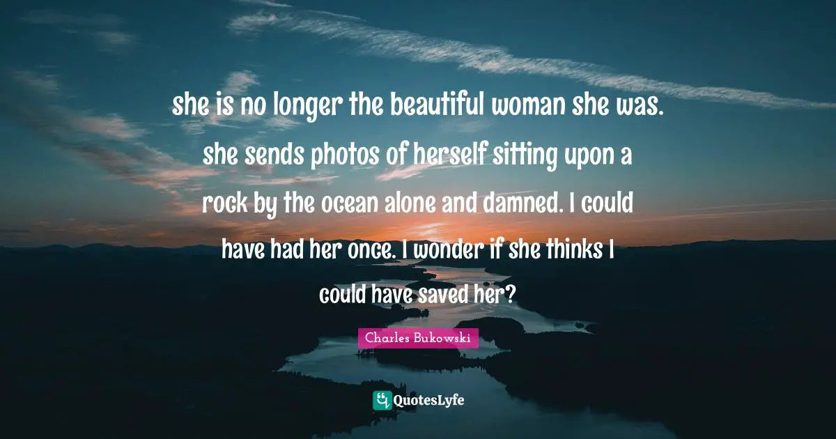 she is no longer the beautiful woman she was. she sends photos of herself sitting upon a rock by the ocean alone and damned. I could have had her once. I wonder if she thinks I could have saved her?