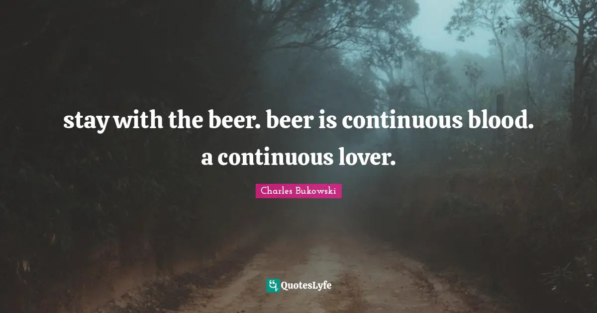 stay with the beer. beer is continuous blood. a continuous lover.