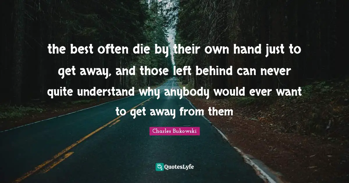 the best often die by their own hand just to get away, and those left behind can never quite understand why anybody would ever want to get away from them
