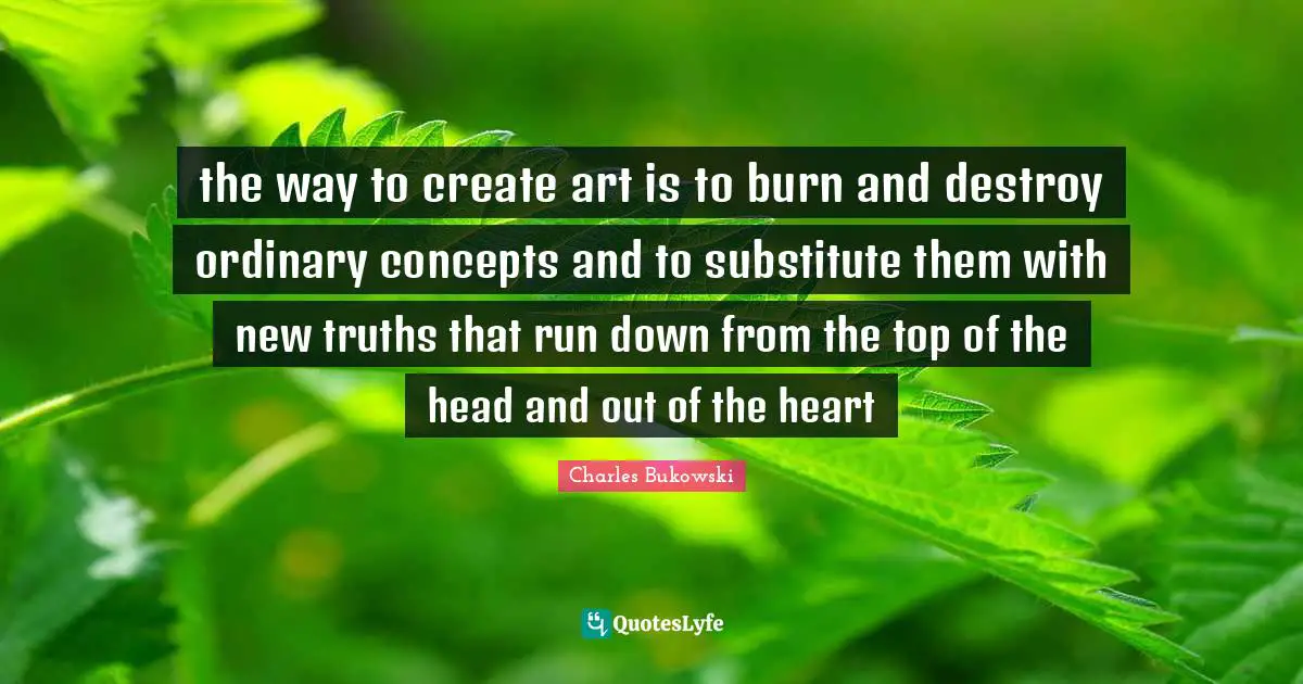 the way to create art is to burn and destroy ordinary concepts and to substitute them with new truths that run down from the top of the head and out of the heart