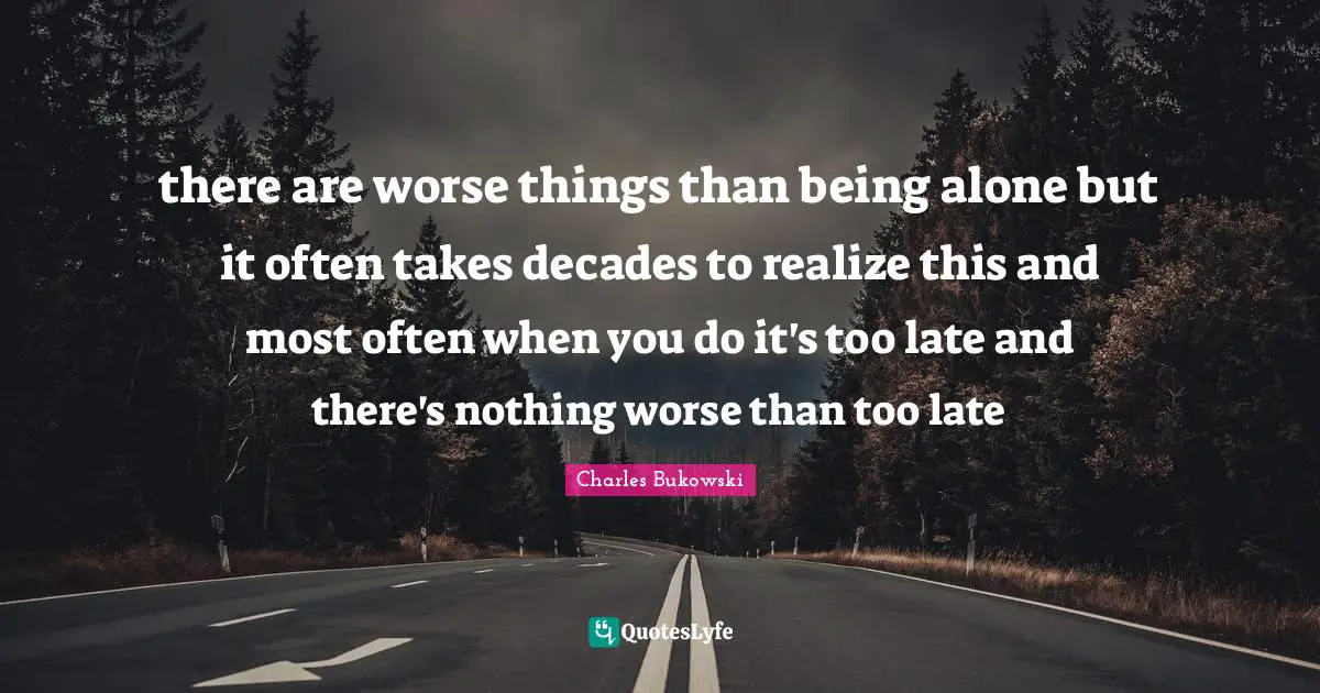 there are worse things than being alone but it often takes decades to realize this and most often when you do it's too late and there's nothing worse than too late