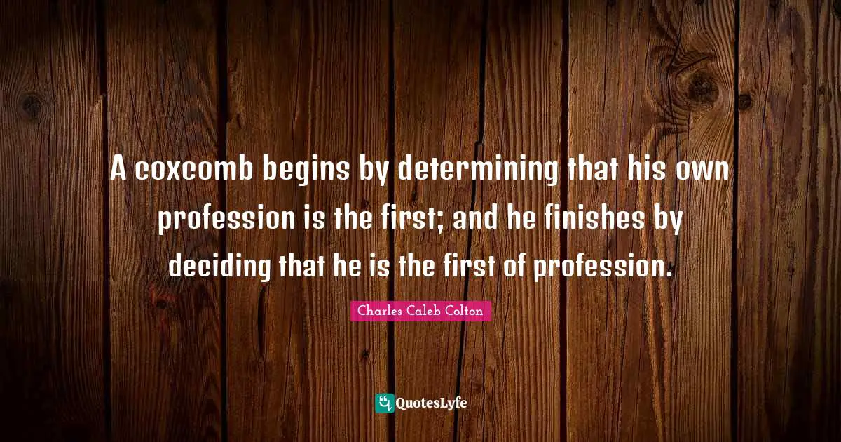 A coxcomb begins by determining that his own profession is the first; and he finishes by deciding that he is the first of profession.