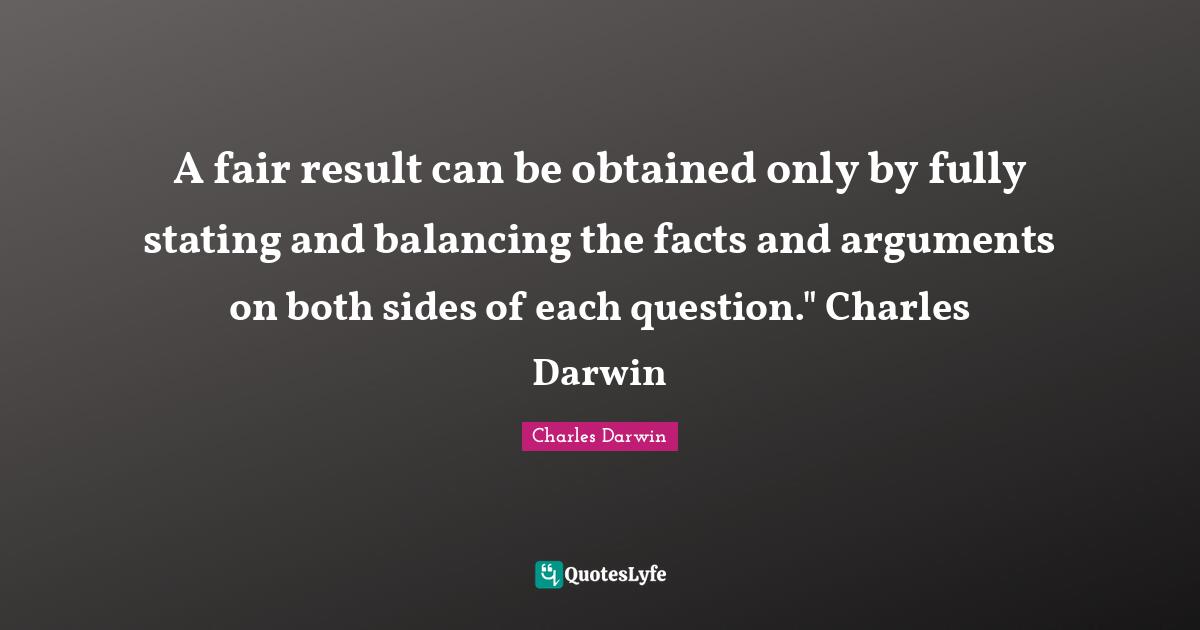 Charles Darwin Quotes: "A fair result can be obtained only by fully stating and balancing the facts and arguments on both sides of each question." Charles Darwin"