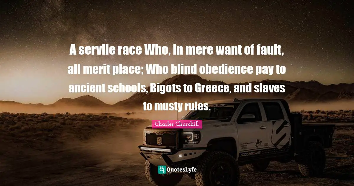 A servile race Who, in mere want of fault, all merit place; Who blind obedience pay to ancient schools, Bigots to Greece, and slaves to musty rules.