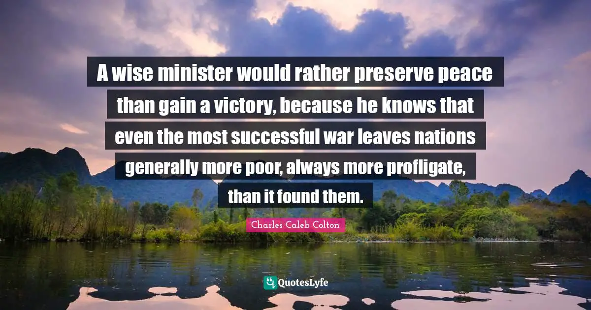 A wise minister would rather preserve peace than gain a victory, because he knows that even the most successful war leaves nations generally more poor, always more profligate, than it found them.