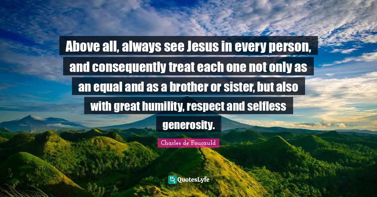 Above all, always see Jesus in every person, and consequently treat each one not only as an equal and as a brother or sister, but also with great humility, respect and selfless generosity.