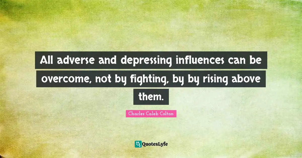 All adverse and depressing influences can be overcome, not by fighting, by by rising above them.