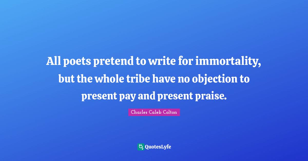 All poets pretend to write for immortality, but the whole tribe have no objection to present pay and present praise.