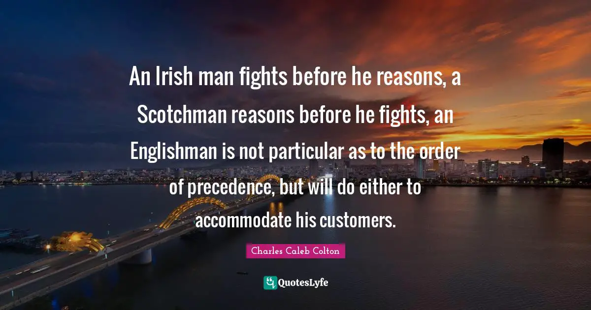An Irish man fights before he reasons, a Scotchman reasons before he fights, an Englishman is not particular as to the order of precedence, but will do either to accommodate his customers.
