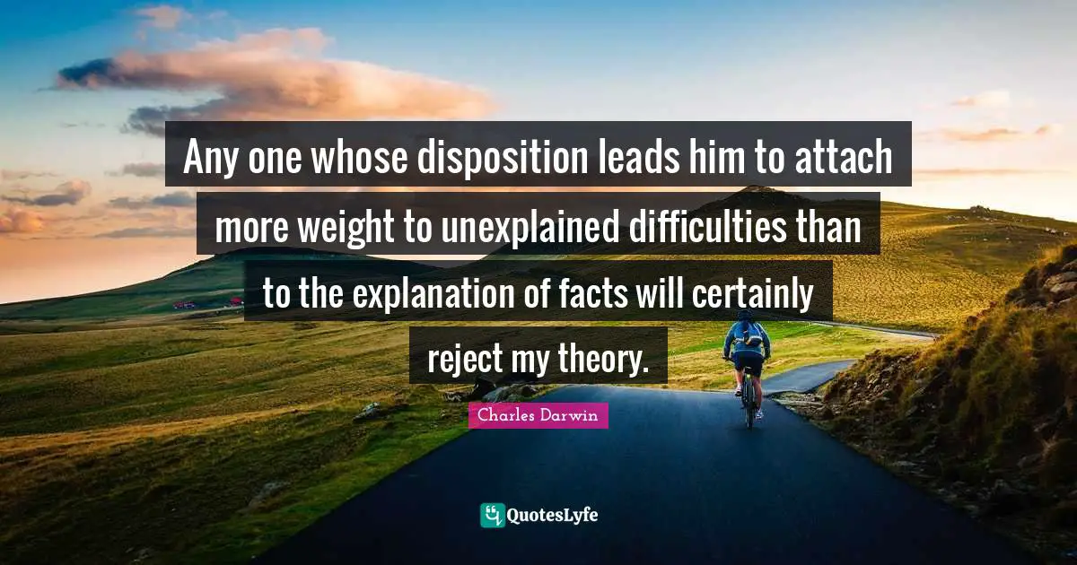 Any one whose disposition leads him to attach more weight to unexplained difficulties than to the explanation of facts will certainly reject my theory.