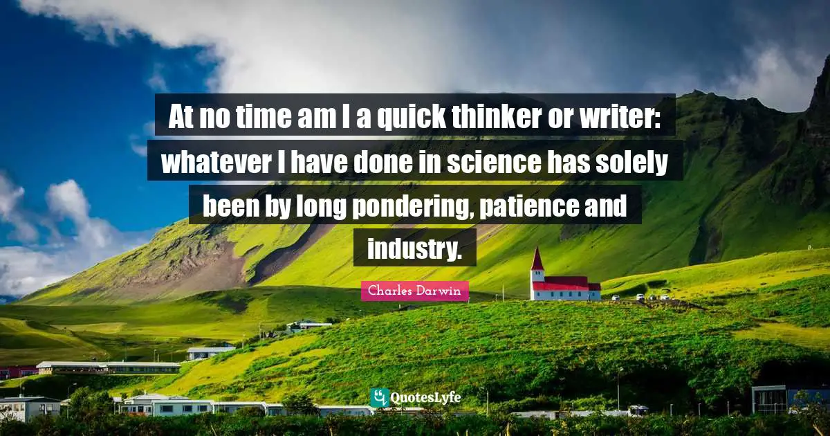 At no time am I a quick thinker or writer: whatever I have done in science has solely been by long pondering, patience and industry.