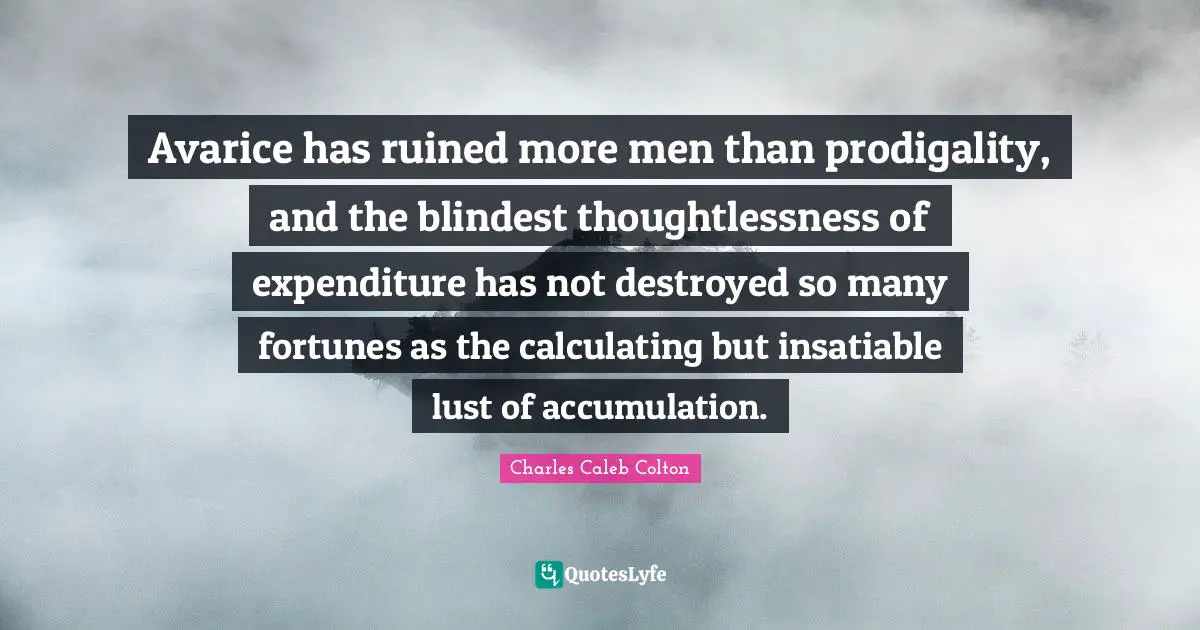 Avarice Quotes: "Avarice has ruined more men than prodigality, and the blindest thoughtlessness of expenditure has not destroyed so many fortunes as the calculating but insatiable lust of accumulation."