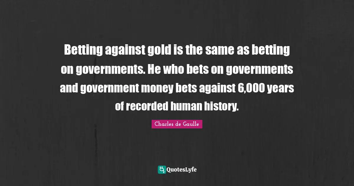 Betting against gold is the same as betting on governments. He who bets on governments and government money bets against 6,000 years of recorded human history.