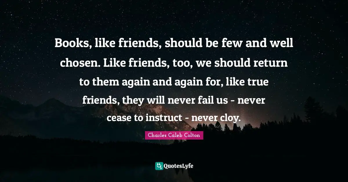 Books, like friends, should be few and well chosen. Like friends, too, we should return to them again and again for, like true friends, they will never fail us - never cease to instruct - never cloy.
