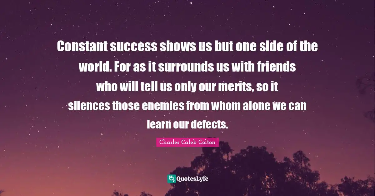 Constant success shows us but one side of the world. For as it surrounds us with friends who will tell us only our merits, so it silences those enemies from whom alone we can learn our defects.