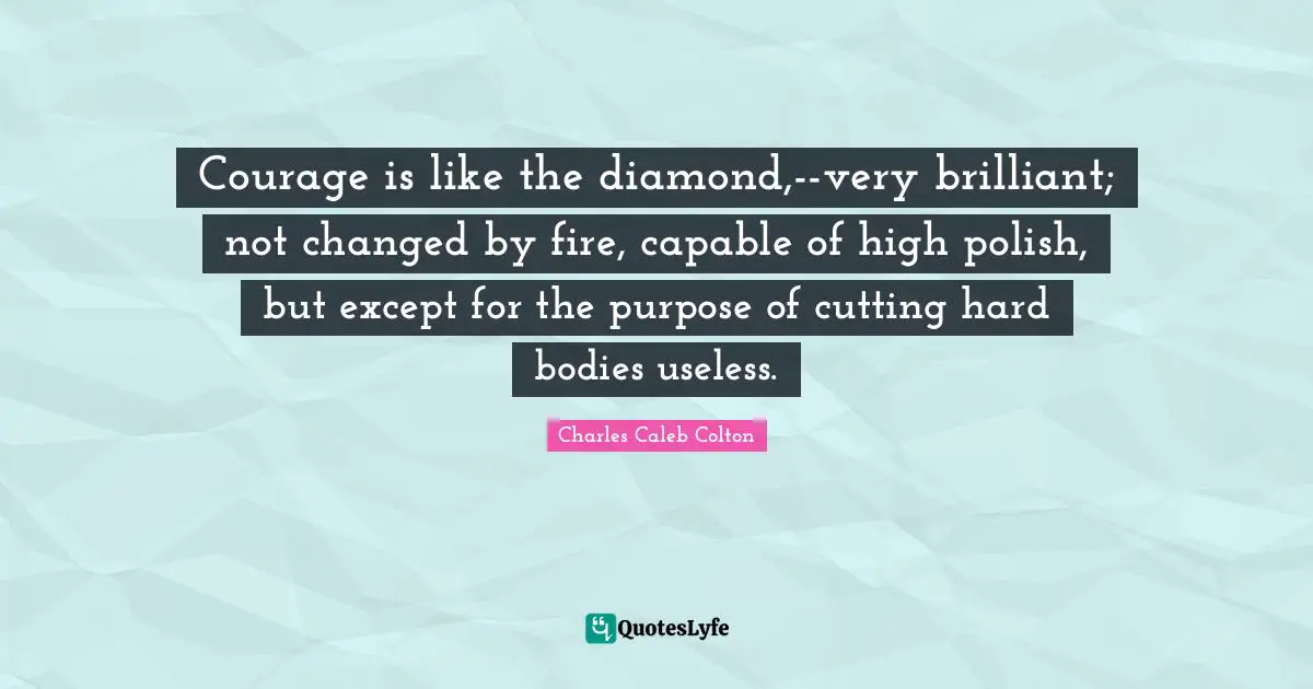 Courage is like the diamond,--very brilliant; not changed by fire, capable of high polish, but except for the purpose of cutting hard bodies useless.