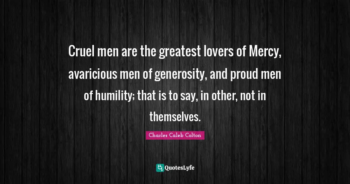 Cruel men are the greatest lovers of Mercy, avaricious men of generosity, and proud men of humility; that is to say, in other, not in themselves.