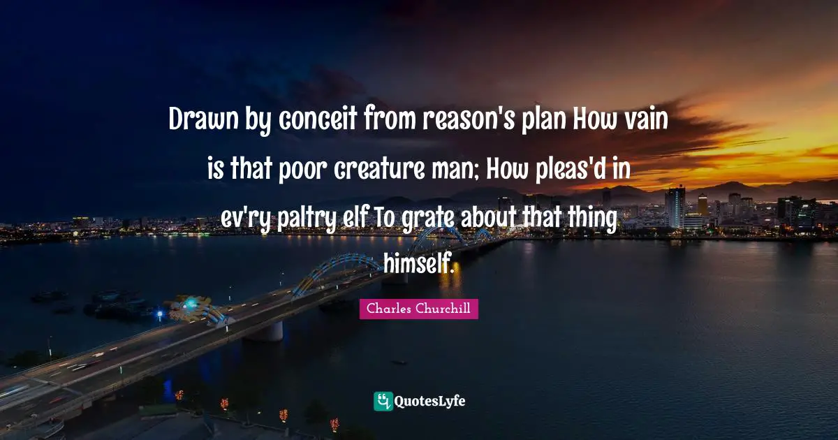 Drawn by conceit from reason's plan How vain is that poor creature man; How pleas'd in ev'ry paltry elf To grate about that thing himself.