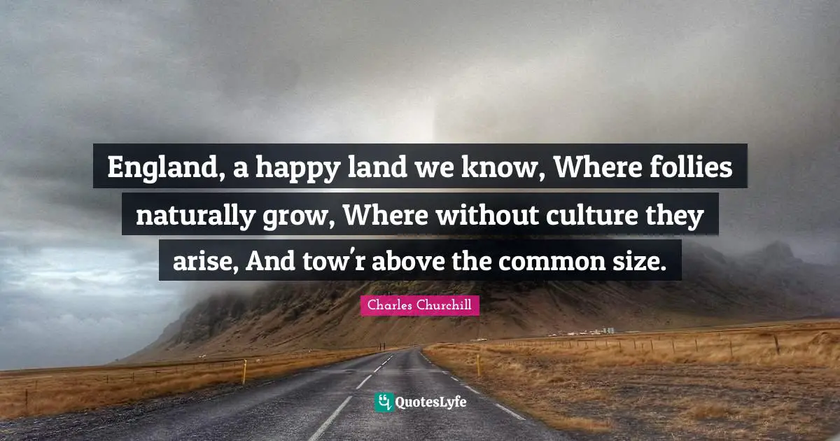 England, a happy land we know, Where follies naturally grow, Where without culture they arise, And tow'r above the common size.