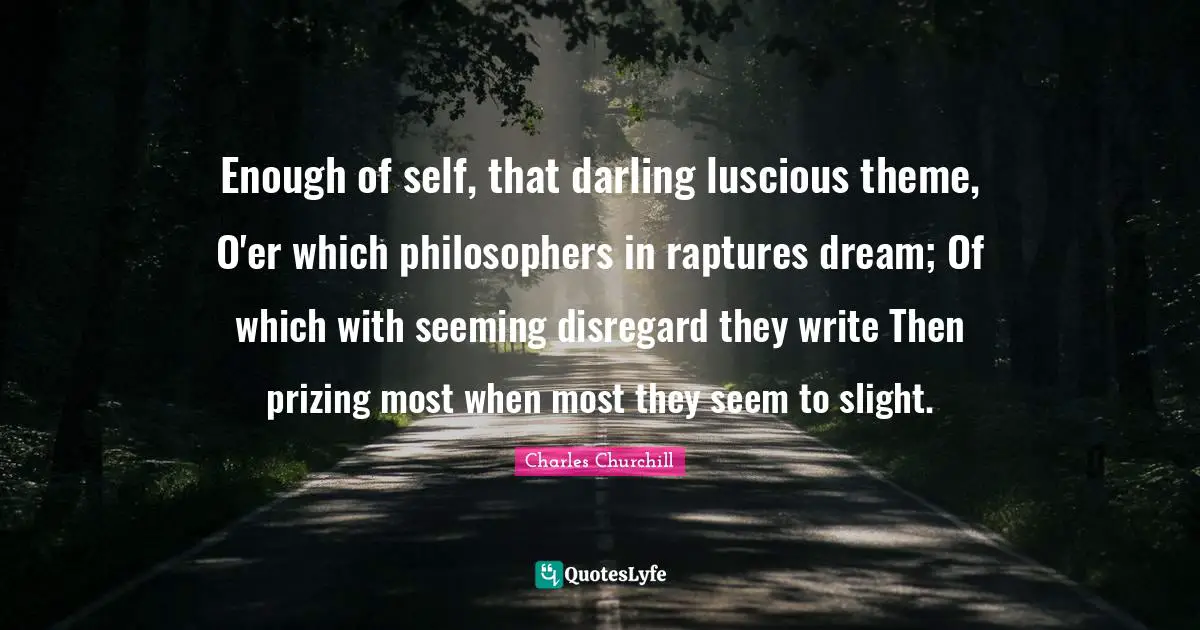 Enough of self, that darling luscious theme, O'er which philosophers in raptures dream; Of which with seeming disregard they write Then prizing most when most they seem to slight.