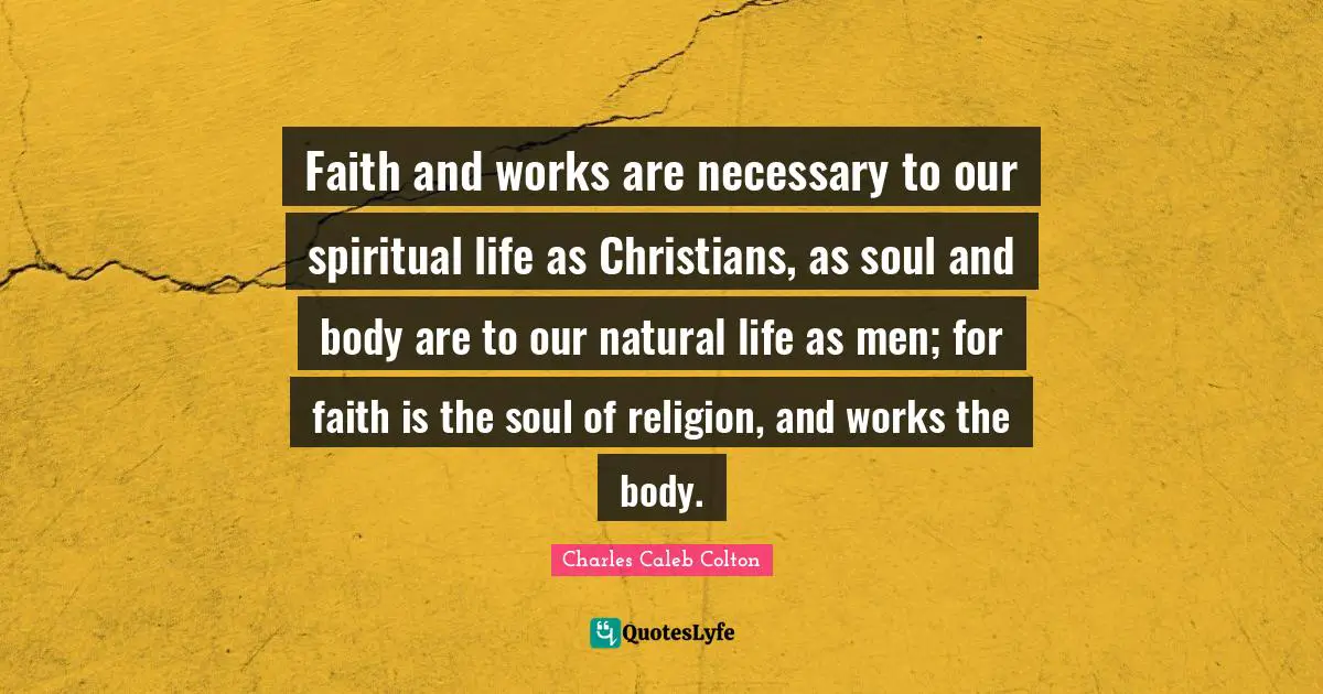 Faith and works are necessary to our spiritual life as Christians, as soul and body are to our natural life as men; for faith is the soul of religion, and works the body.