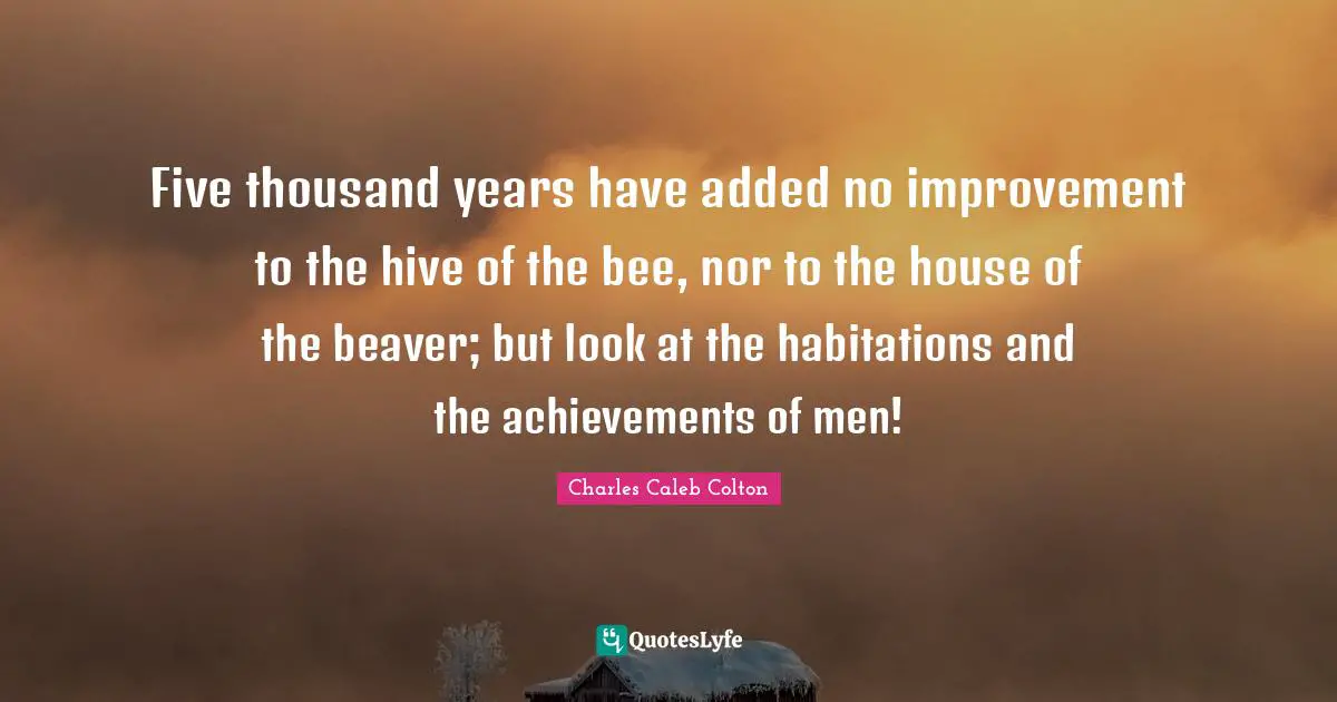 Five thousand years have added no improvement to the hive of the bee, nor to the house of the beaver; but look at the habitations and the achievements of men!