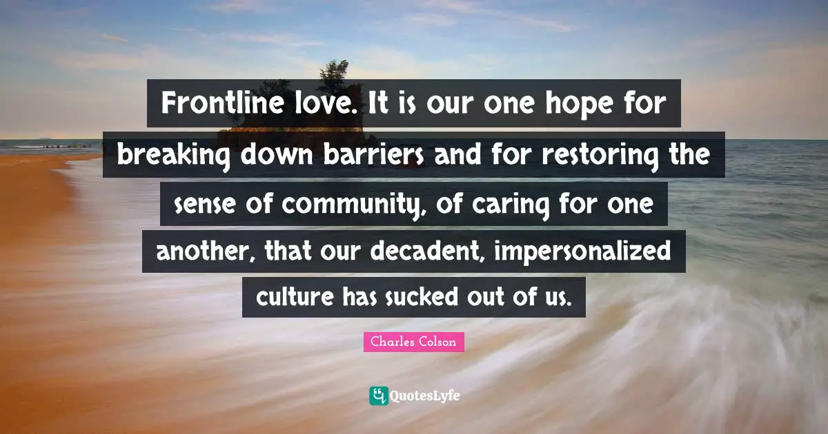 Charles Colson Quotes: "Frontline love. It is our one hope for breaking down barriers and for restoring the sense of community, of caring for one another, that our decadent, impersonalized culture has sucked out of us."