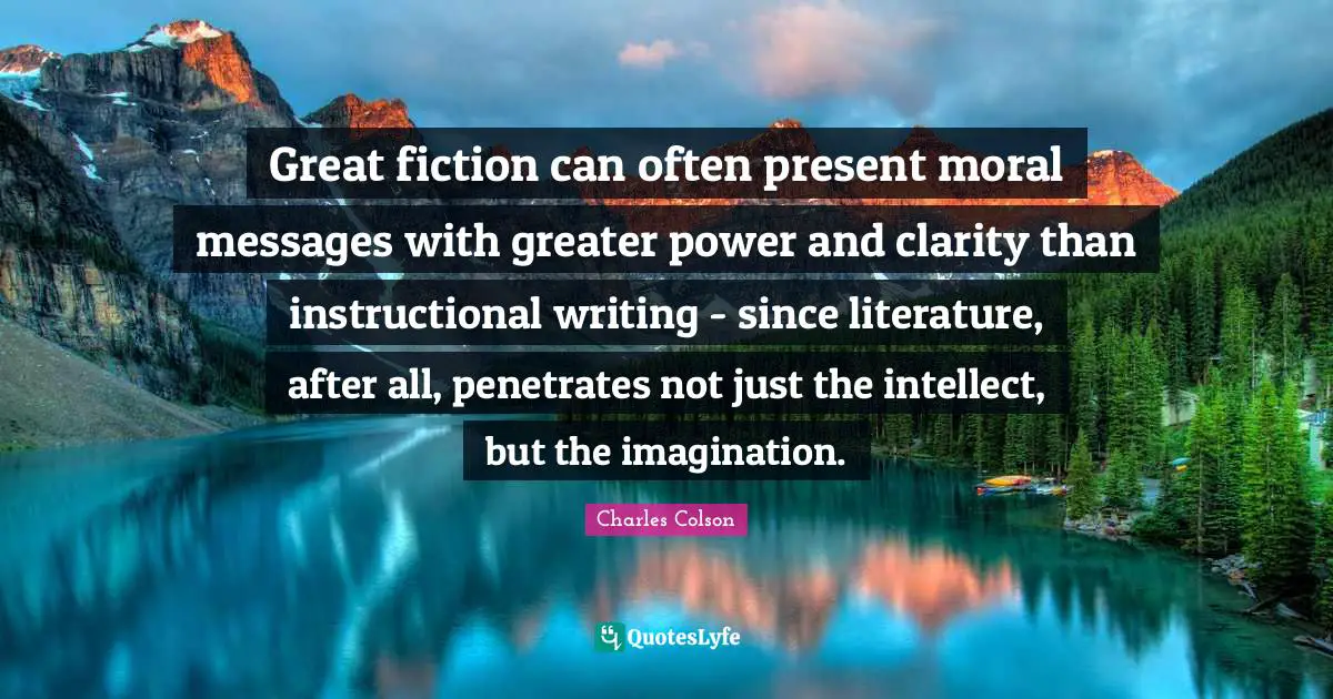 Charles Colson Quotes: "Great fiction can often present moral messages with greater power and clarity than instructional writing - since literature, after all, penetrates not just the intellect, but the imagination."
