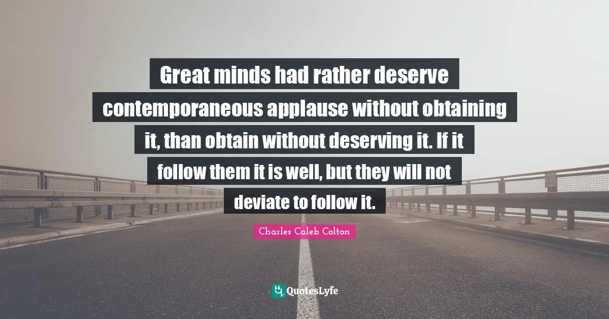 Great minds had rather deserve contemporaneous applause without obtaining it, than obtain without deserving it. If it follow them it is well, but they will not deviate to follow it.