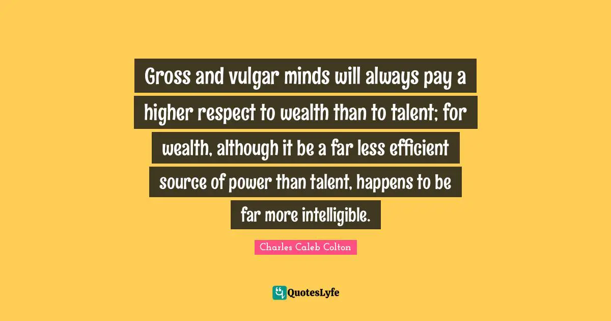Gross and vulgar minds will always pay a higher respect to wealth than to talent; for wealth, although it be a far less efficient source of power than talent, happens to be far more intelligible.