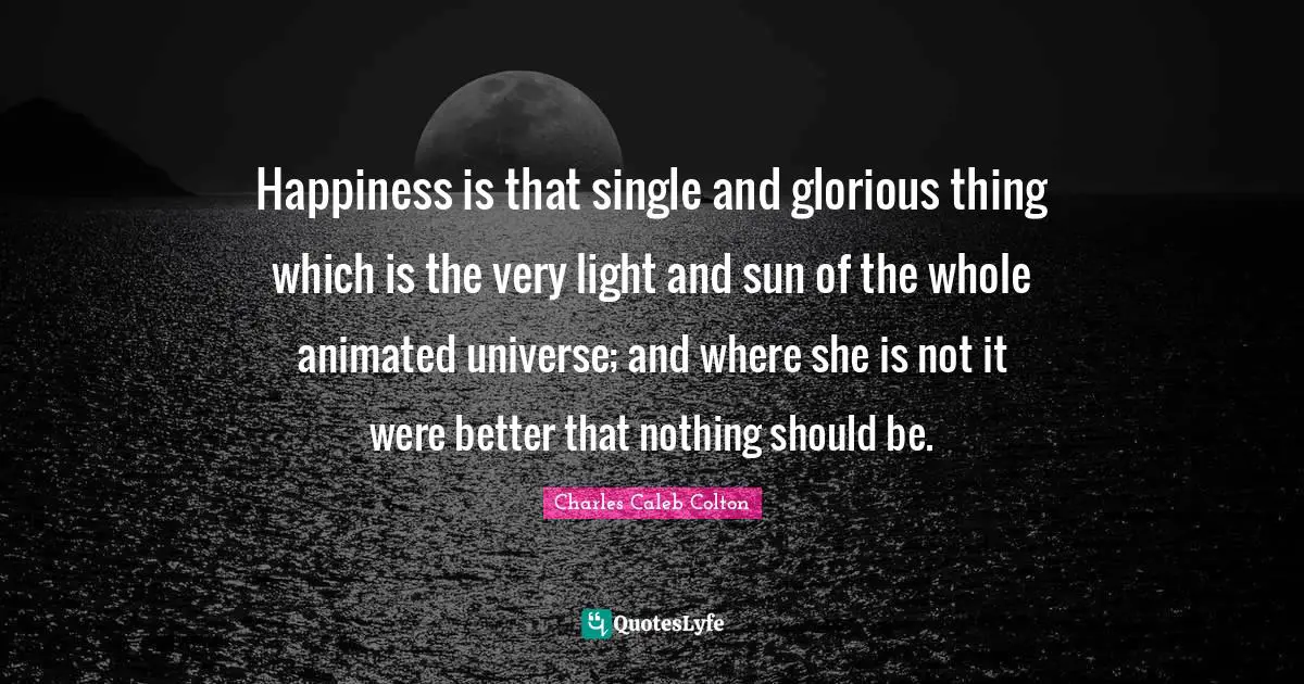Happiness is that single and glorious thing which is the very light and sun of the whole animated universe; and where she is not it were better that nothing should be.