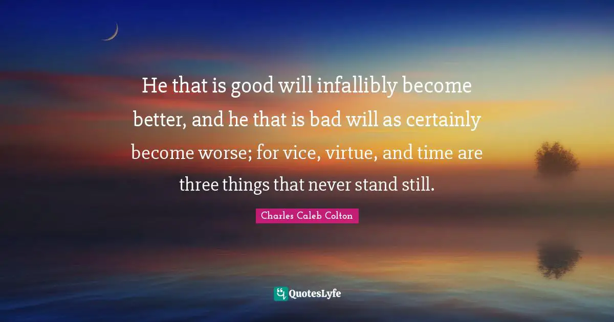 He that is good will infallibly become better, and he that is bad will as certainly become worse; for vice, virtue, and time are three things that never stand still.