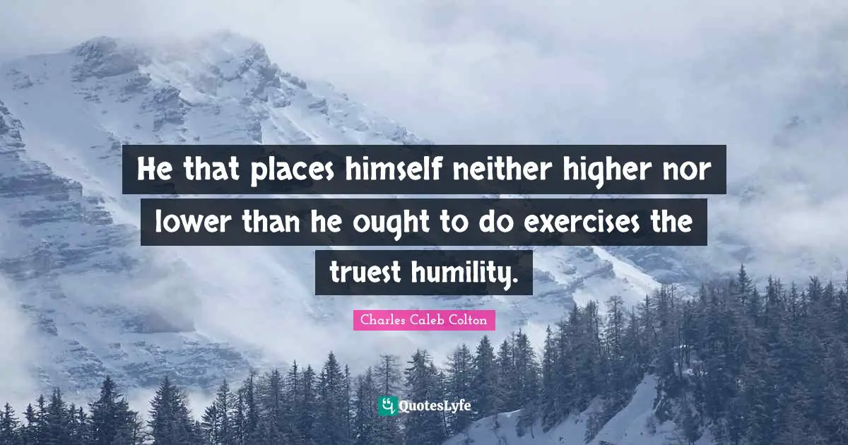 He that places himself neither higher nor lower than he ought to do exercises the truest humility.