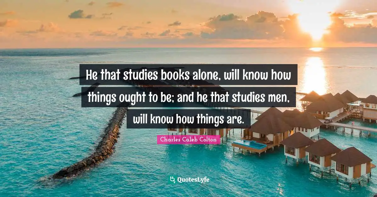 He that studies books alone, will know how things ought to be; and he that studies men, will know how things are.