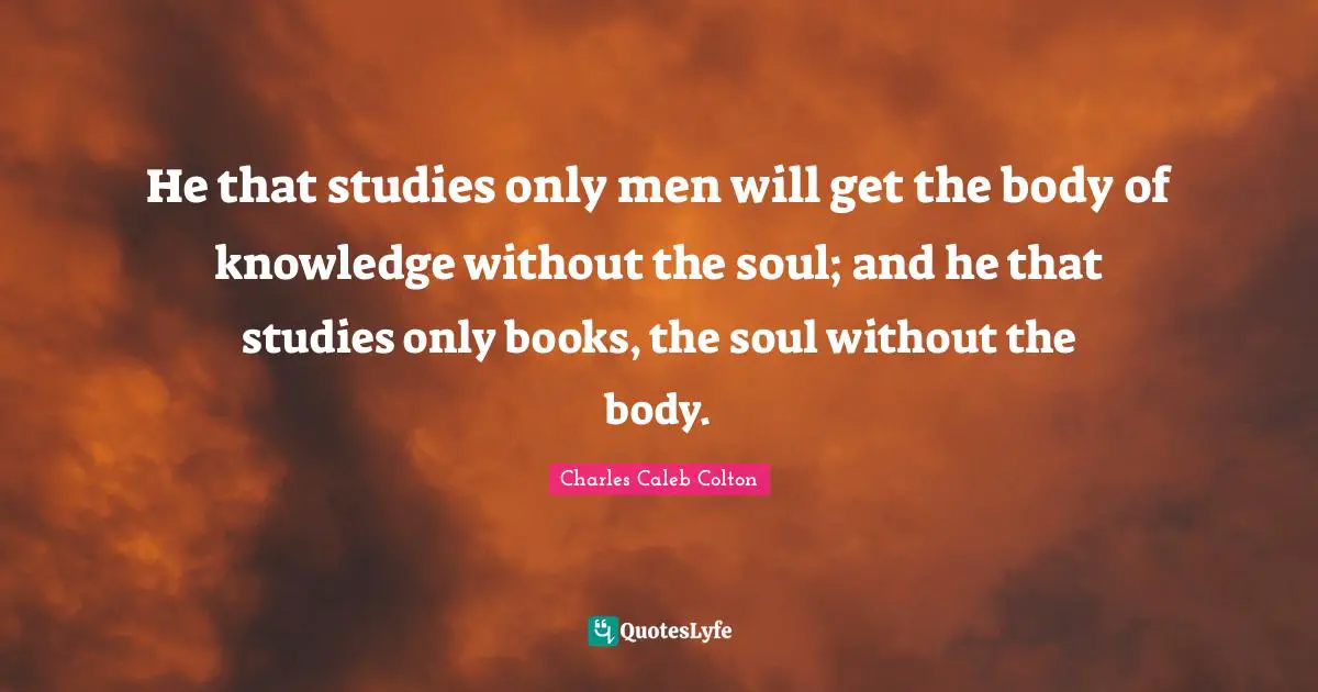 He that studies only men will get the body of knowledge without the soul; and he that studies only books, the soul without the body.