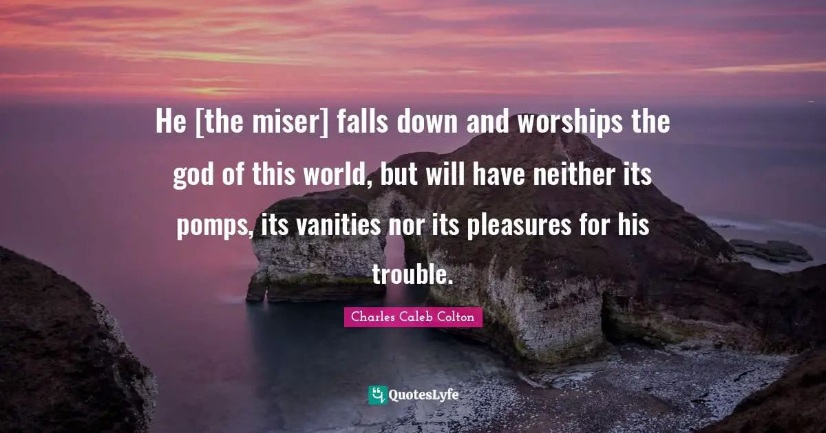 He [the miser] falls down and worships the god of this world, but will have neither its pomps, its vanities nor its pleasures for his trouble.