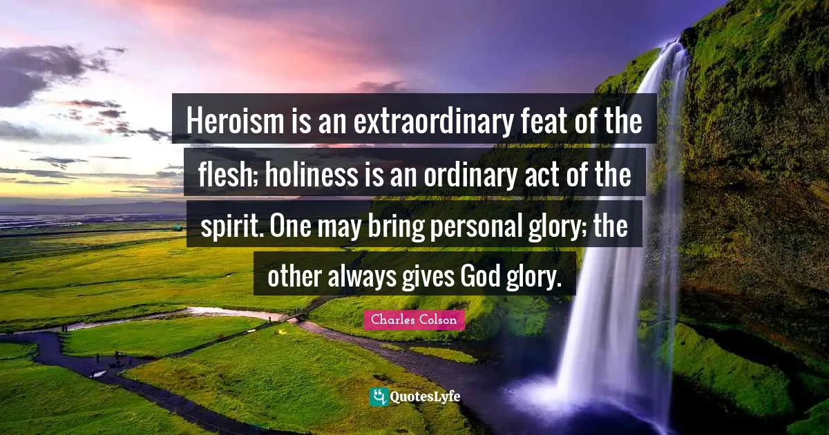 Charles Colson Quotes: "Heroism is an extraordinary feat of the flesh; holiness is an ordinary act of the spirit. One may bring personal glory; the other always gives God glory."