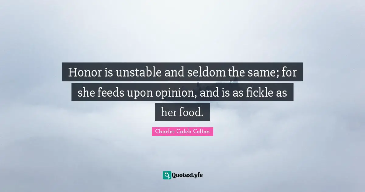 Honor is unstable and seldom the same; for she feeds upon opinion, and is as fickle as her food.