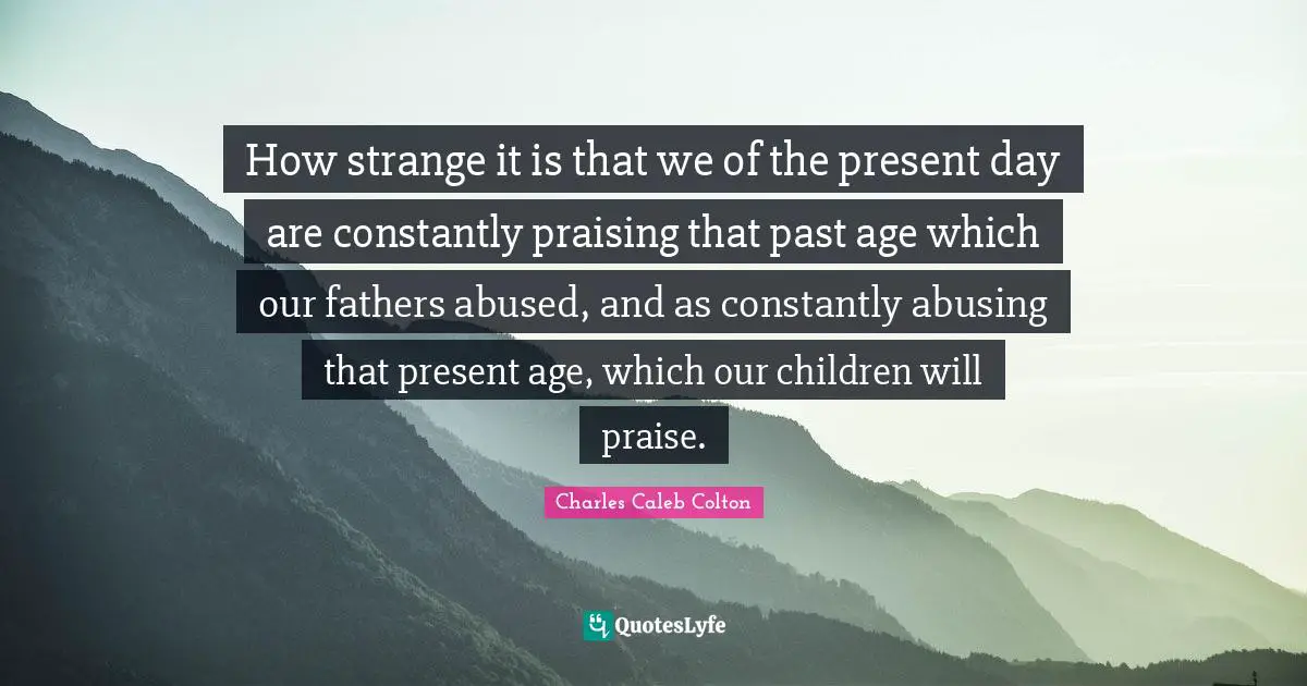 Present Day Quotes: "How strange it is that we of the present day are constantly praising that past age which our fathers abused, and as constantly abusing that present age, which our children will praise."