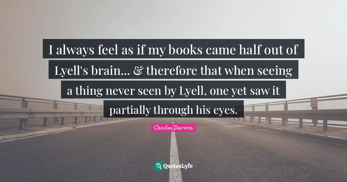 I always feel as if my books came half out of Lyell's brain... & therefore that when seeing a thing never seen by Lyell, one yet saw it partially through his eyes.