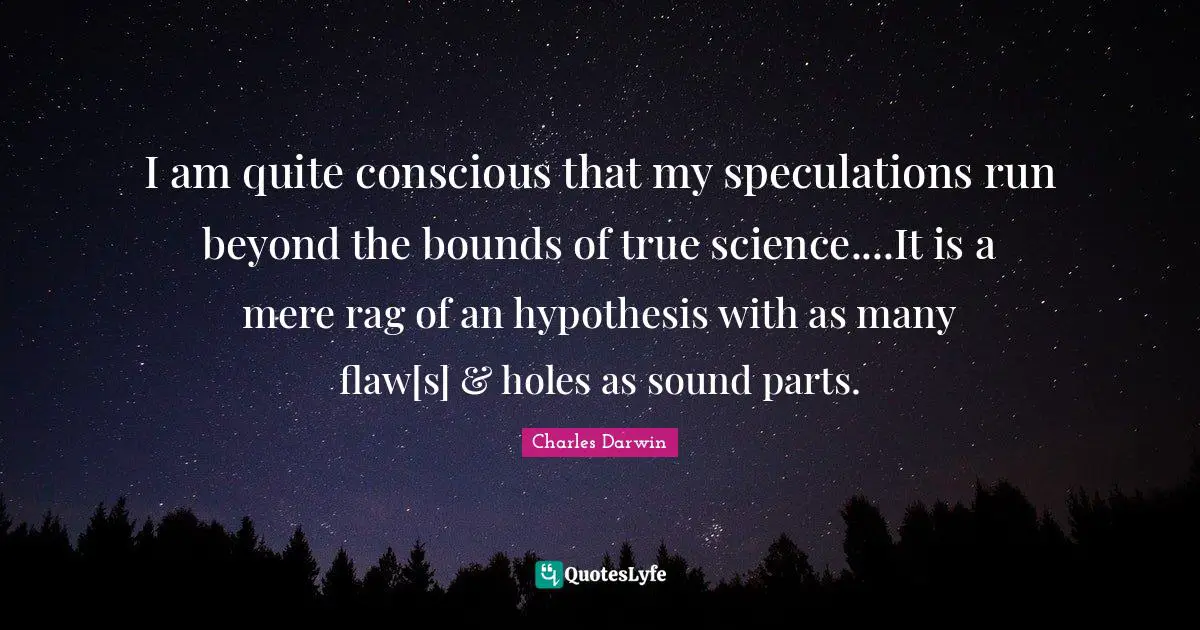 I am quite conscious that my speculations run beyond the bounds of true science....It is a mere rag of an hypothesis with as many flaw[s] & holes as sound parts.