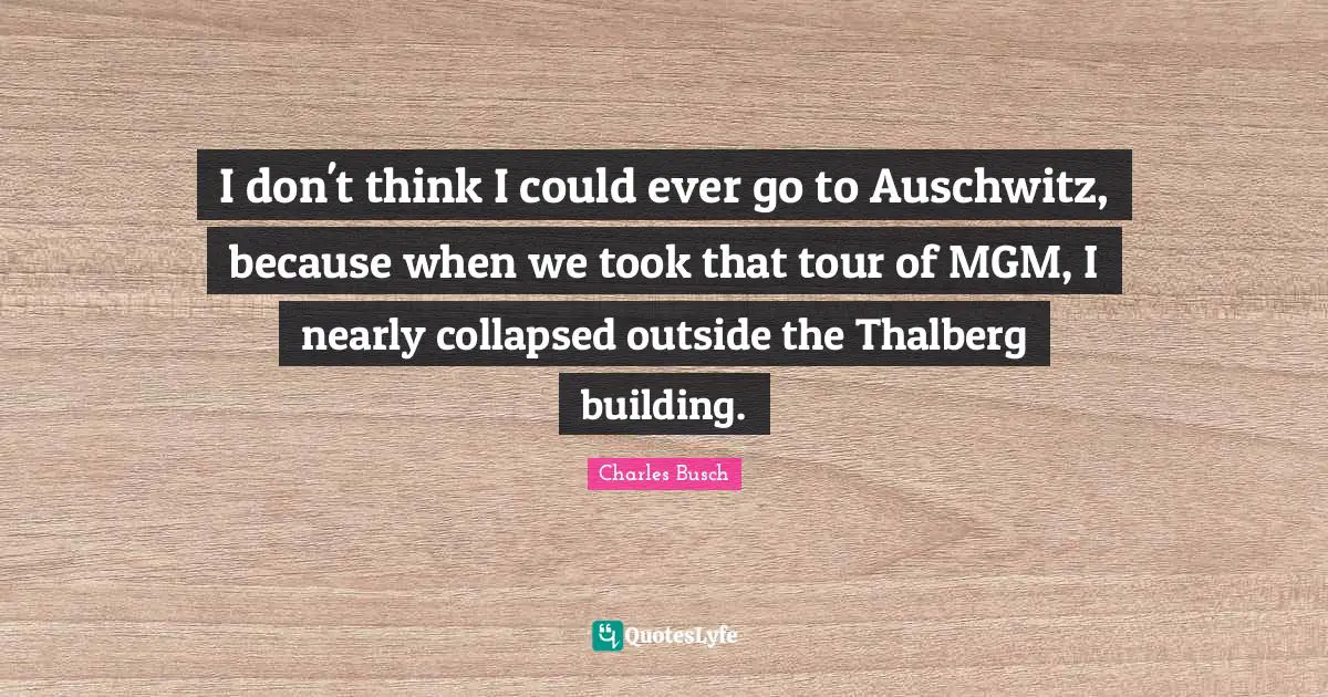 I don't think I could ever go to Auschwitz, because when we took that tour of MGM, I nearly collapsed outside the Thalberg building.