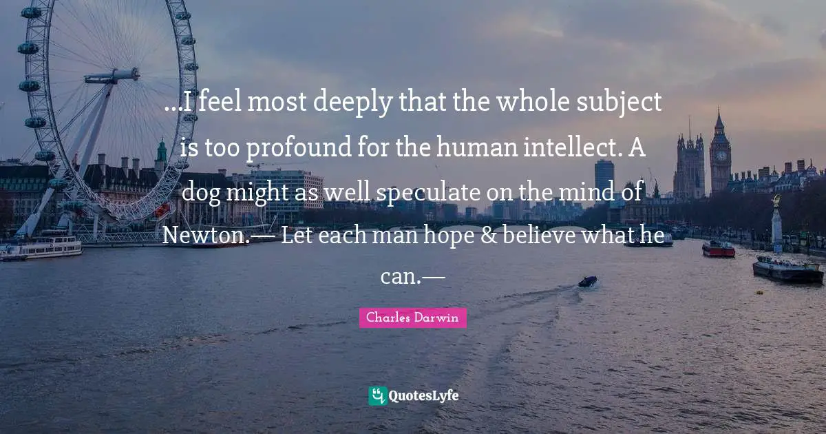 Mr Newton Quotes: "...I feel most deeply that the whole subject is too profound for the human intellect. A dog might as well speculate on the mind of Newton.— Let each man hope & believe what he can.—"