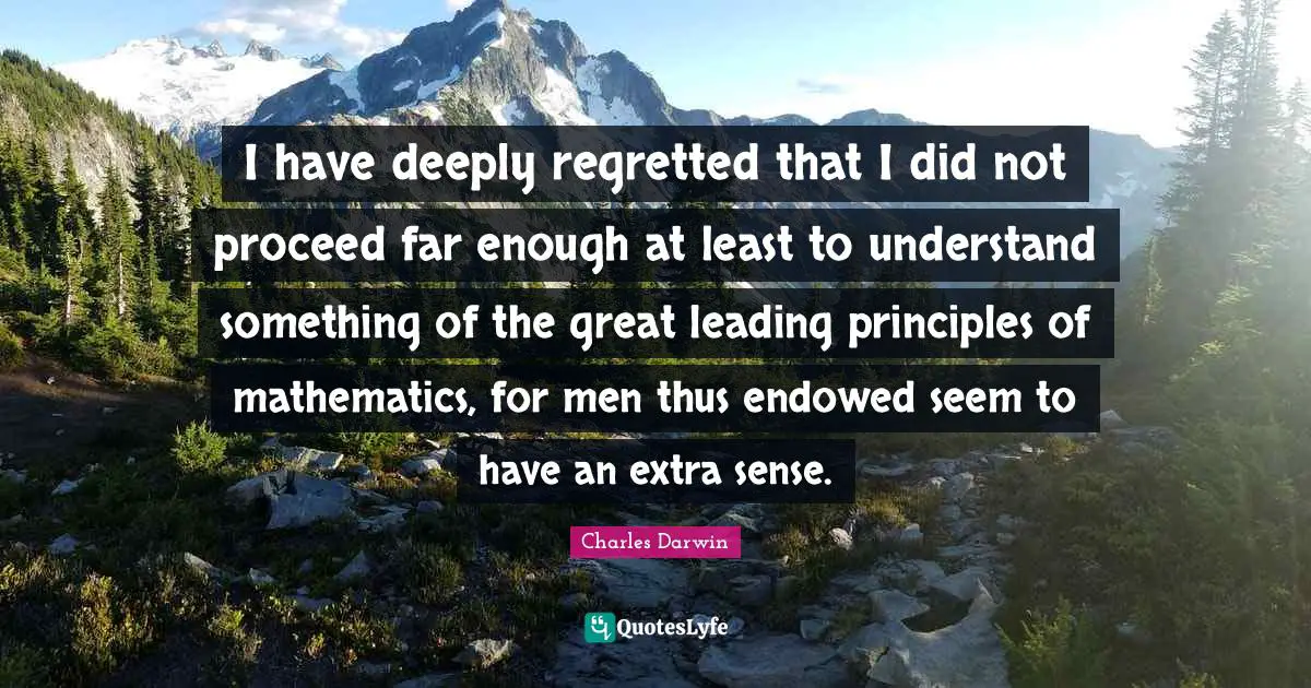 I have deeply regretted that I did not proceed far enough at least to understand something of the great leading principles of mathematics, for men thus endowed seem to have an extra sense.