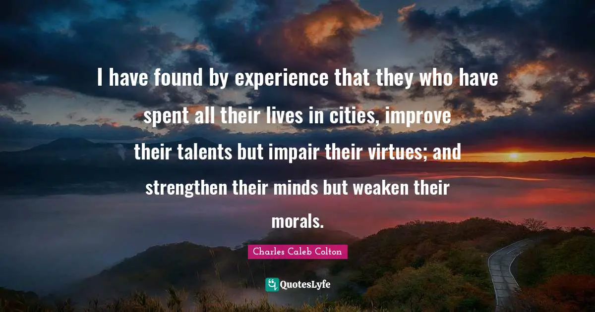 I have found by experience that they who have spent all their lives in cities, improve their talents but impair their virtues; and strengthen their minds but weaken their morals.