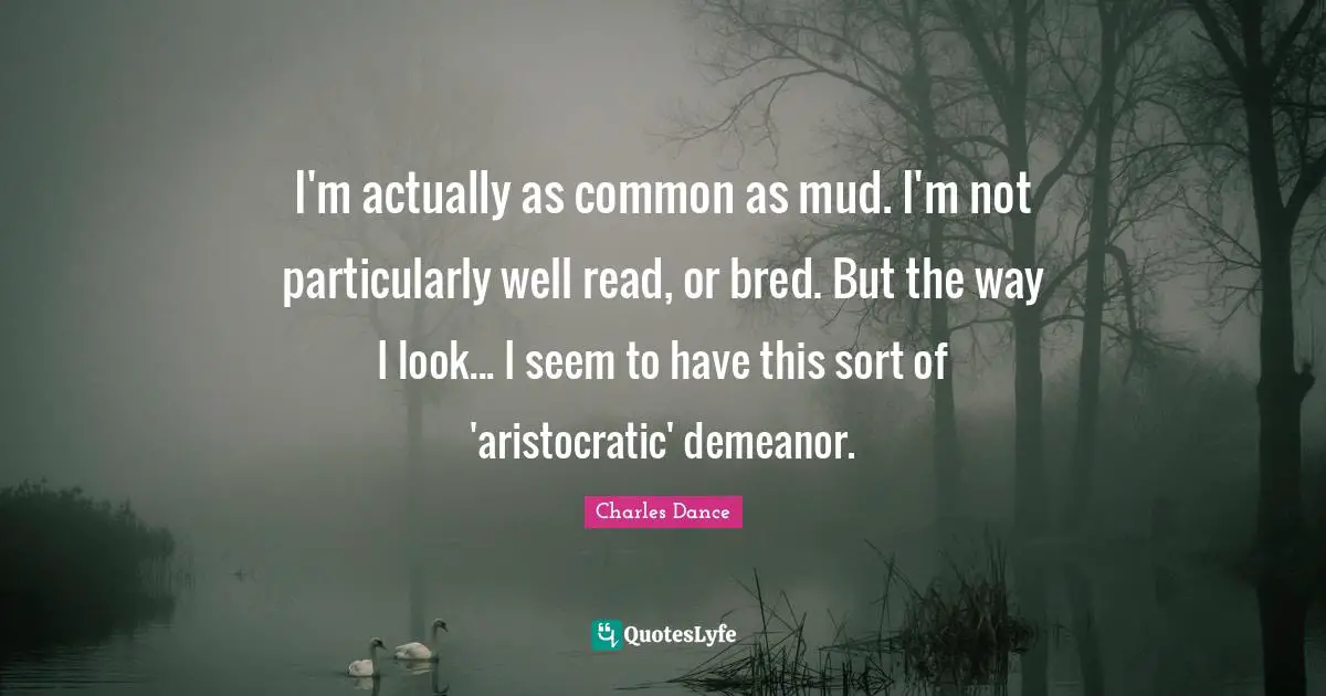 I'm actually as common as mud. I'm not particularly well read, or bred. But the way I look... I seem to have this sort of 'aristocratic' demeanor.
