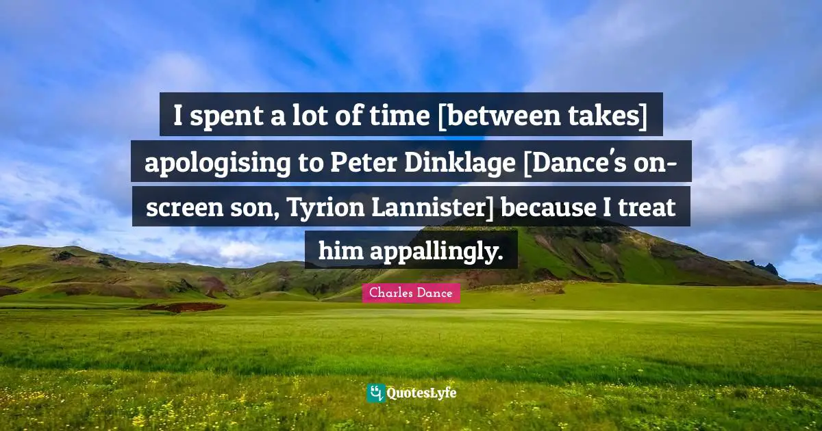 I spent a lot of time [between takes] apologising to Peter Dinklage [Dance's on-screen son, Tyrion Lannister] because I treat him appallingly.