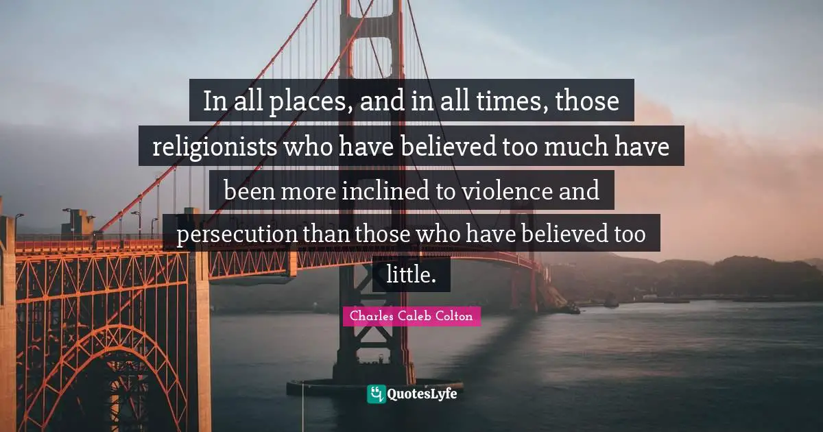 In all places, and in all times, those religionists who have believed too much have been more inclined to violence and persecution than those who have believed too little.